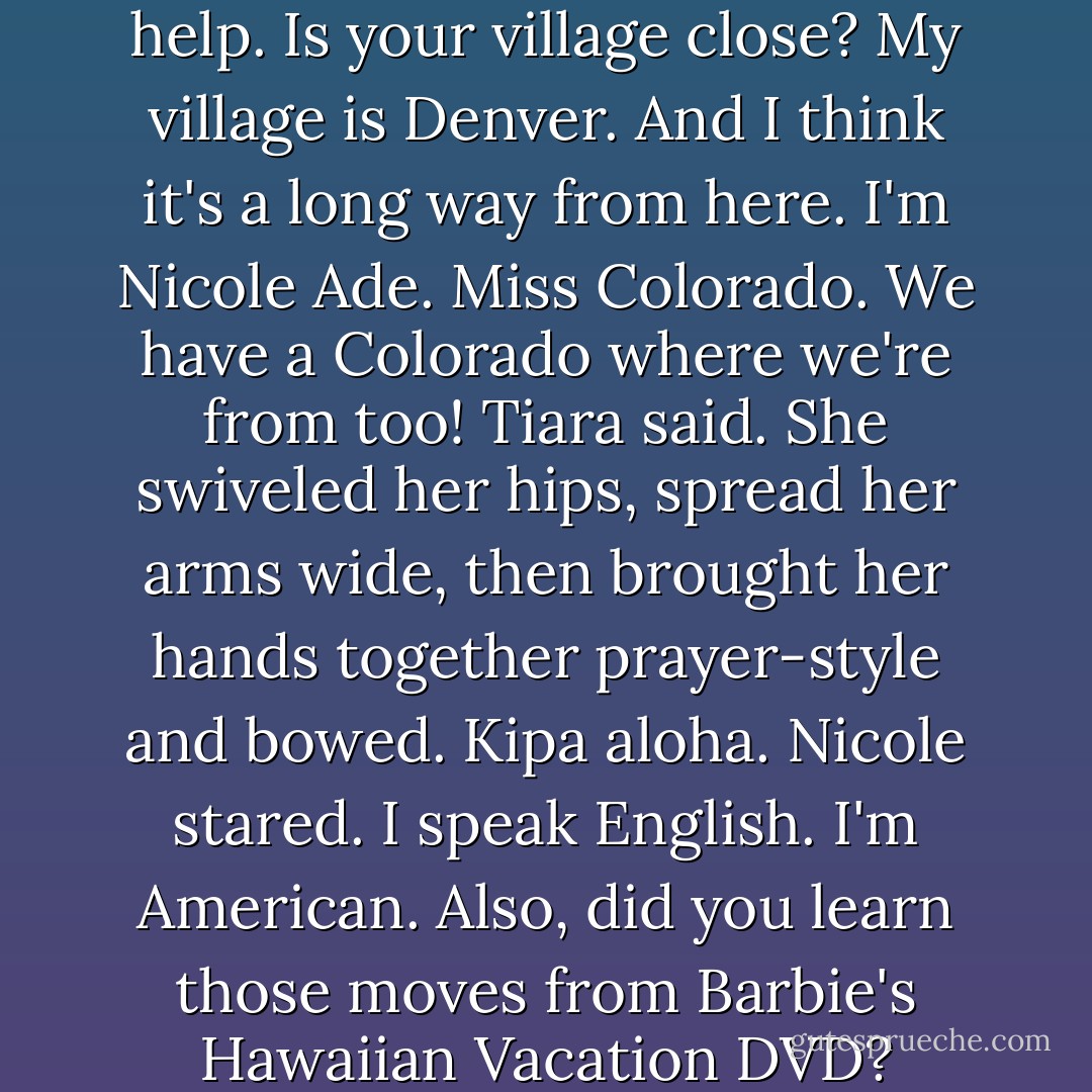 I'll try to communicate, Taylor said. She spoke slowly and deliberately. Hello! We need help. Is your village close?<br />My village is Denver. And I think it's a long way from here. I'm Nicole Ade. Miss Colorado.<br />We have a Colorado where we're from too! Tiara said. She swiveled her hips, spread her arms wide, then brought her hands together prayer-style and bowed. Kipa aloha.<br />Nicole stared. I speak English. I'm American. Also, did you learn those moves from Barbie's Hawaiian Vacation DVD?<br />Ohmigosh, yes! Do your people have that, too? - Libba Bray
