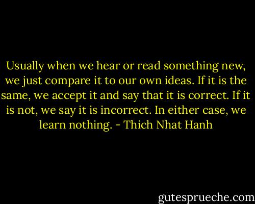 Usually when we hear or read something new, we just compare it to our own ideas. If it is the same, we accept it and say that it is correct. If it is not, we say it is incorrect. In either case, we learn nothing. - Thich Nhat Hanh