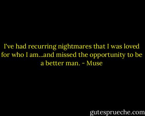 I've had recurring nightmares that I was loved for who I am...and missed the opportunity to be a better man. - Muse