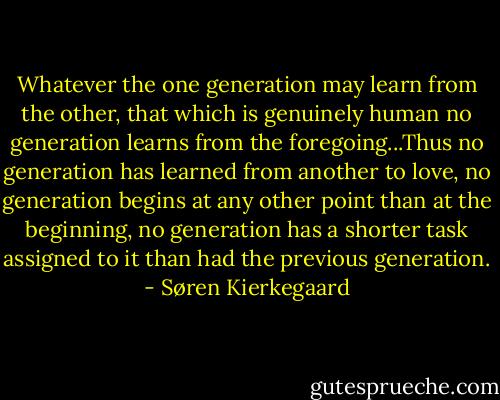 Whatever the one generation may learn from the other, that which is genuinely human no generation learns from the foregoing...Thus no generation has learned from another to love, no generation begins at any other point than at the beginning, no generation has a shorter task assigned to it than had the previous generation. - Søren Kierkegaard
