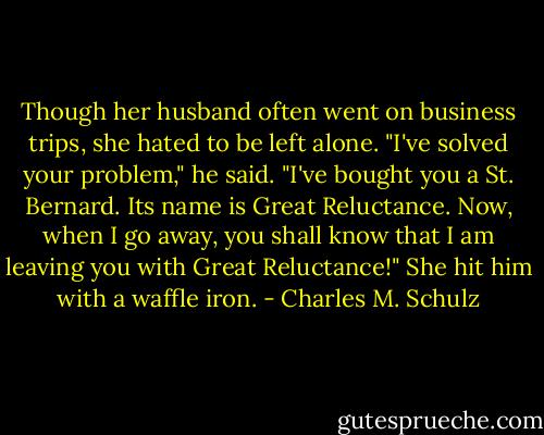 Though her husband often went on business trips, she hated to be left alone.<br />"I've solved your problem," he said. "I've bought you a St. Bernard. Its name is Great Reluctance. Now, when I go away, you shall know that I am leaving you with Great Reluctance!"<br />She hit him with a waffle iron. - Charles M. Schulz