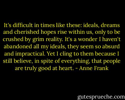 It's difficult in times like these: ideals, dreams and cherished hopes rise within us, only to be crushed by grim reality. It's a wonder I haven't abandoned all my ideals, they seem so absurd and impractical. Yet I cling to them because I still believe, in spite of everything, that people are truly good at heart. - Anne Frank