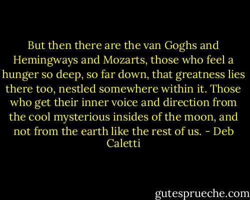 But then there are the van Goghs and Hemingways and Mozarts, those who feel a hunger so deep, so far down, that greatness lies there too, nestled somewhere within it. Those who get their inner voice and direction from the cool mysterious insides of the moon, and not from the earth like the rest of us. - Deb Caletti