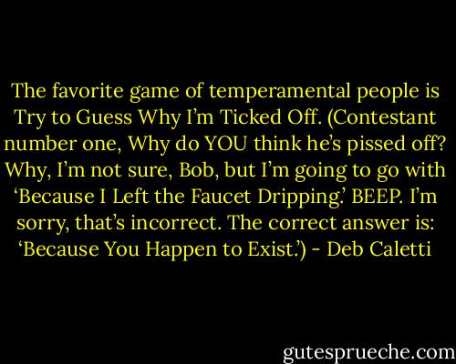 The favorite game of temperamental people is Try to Guess Why I’m Ticked Off. (Contestant number one, Why do YOU think he’s pissed off? Why, I’m not sure, Bob, but I’m going to go with ‘Because I Left the Faucet Dripping.’ BEEP. I’m sorry, that’s incorrect. The correct answer is: ‘Because You Happen to Exist.’) - Deb Caletti