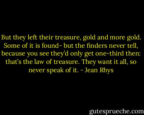 But they left their treasure, gold and more gold. Some of it is found- but the finders never tell, because you see they’d only get one-third then: that’s the law of treasure. They want it all, so never speak of it. - Jean Rhys