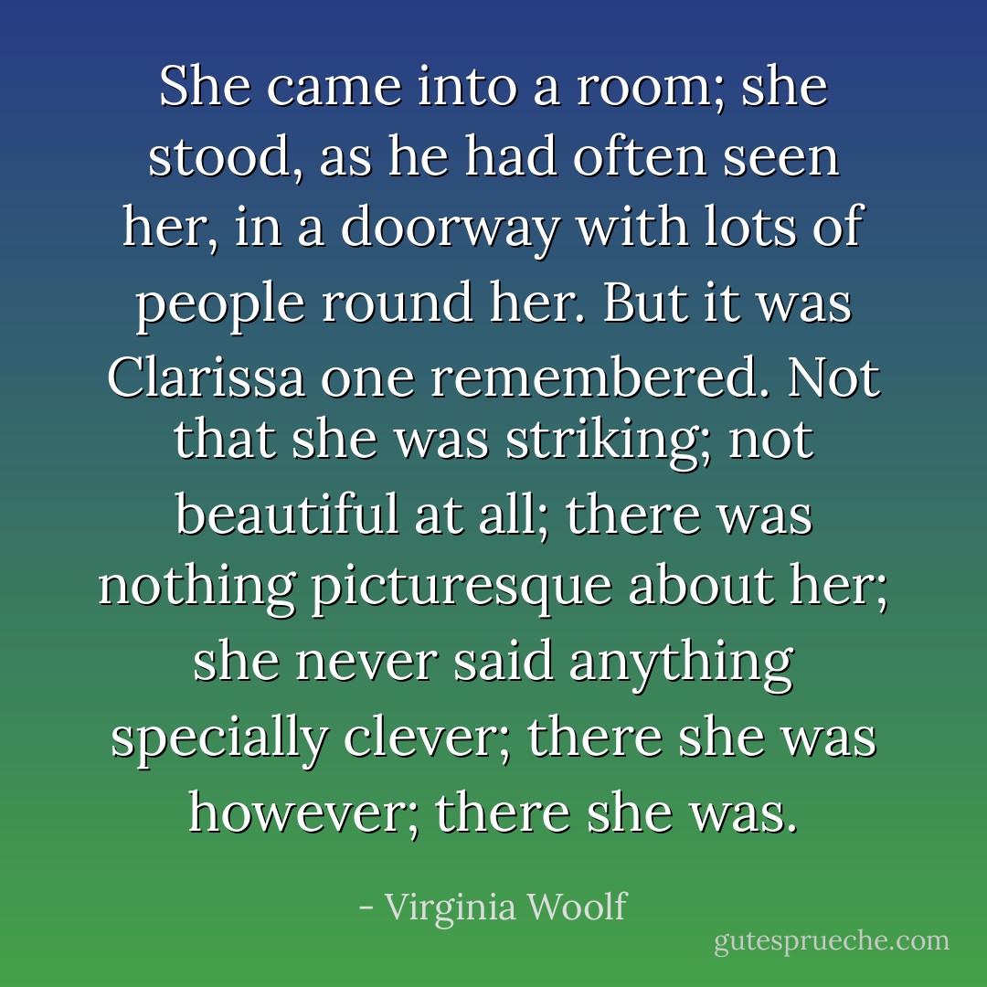 She came into a room; she stood, as he had often seen her, in a doorway with lots of people round her. But it was Clarissa one remembered. Not that she was striking; not beautiful at all; there was nothing picturesque about her; she never said anything specially clever; there she was however; there she was. - Virginia Woolf