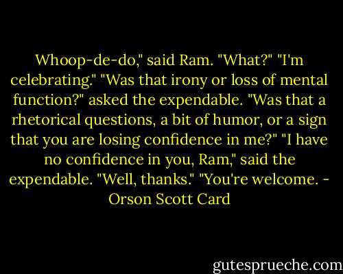 Whoop-de-do," said Ram.<br />"What?"<br />"I'm celebrating."<br />"Was that irony or loss of mental function?" asked the expendable.<br />"Was that a rhetorical questions, a bit of humor, or a sign that you are losing confidence in me?"<br />"I have no confidence in you, Ram," said the expendable.<br />"Well, thanks."<br />"You're welcome. - Orson Scott Card