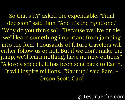 So that's it?" asked the expendable.<br />"Final decision," said Ram. "And it's the right one."<br />"Why do you think so?"<br />"Because we live or die, we'll learn something important from jumping into the fold. Thousands of future travelers will either follow us or not. But if we don't make the jump, we'll learn nothing, have no new options."<br />"A lovely speech. It has been sent back to Earth. It will inspire millions."<br />"Shut up," said Ram. - Orson Scott Card