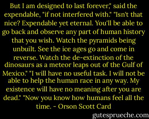 But I am designed to last forever," said the expendable, "if not interfered with."<br />"Isn't that nice? Expendable yet eternal. You'll be able to go back and observe any part of human history that you wish. Watch the pyramids being unbuilt. See the ice ages go and come in reverse. Watch the de-extinction of the dinosaurs as a meteor leaps out of the Gulf of Mexico."<br />"I will have no useful task. I will not be able to help the human race in any way. My existence will have no meaning after you are dead."<br />"Now you know how humans feel all the time. - Orson Scott Card