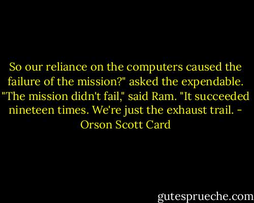 So our reliance on the computers caused the failure of the mission?" asked the expendable.<br />"The mission didn't fail," said Ram. "It succeeded nineteen times. We're just the exhaust trail. - Orson Scott Card