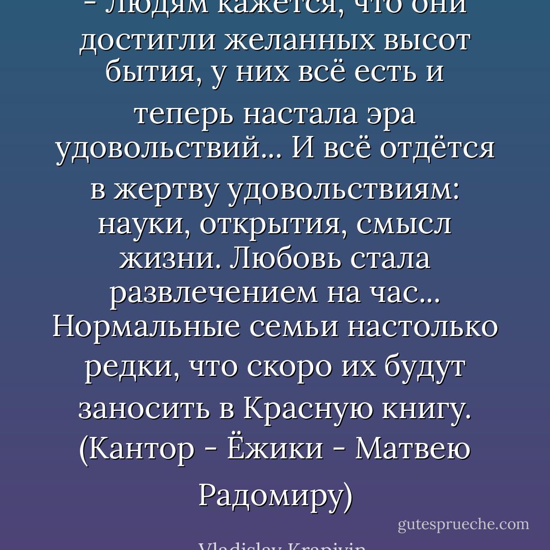 - Людям кажется, что они достигли желанных высот бытия, у них всё есть и теперь настала эра удовольствий... И всё отдётся в жертву удовольствиям: науки, открытия, смысл жизни. Любовь стала развлечением на час... Нормальные семьи настолько редки, что скоро их будут заносить в Красную книгу.<br />(Кантор - Ёжики - Матвею Радомиру) - Vladislav Krapivin