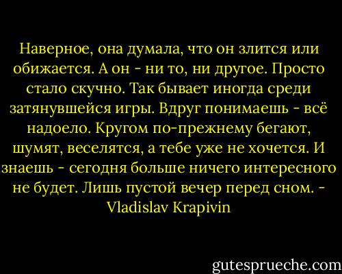 Наверное, она думала, что он злится или обижается. А он - ни то, ни другое. Просто стало скучно. Так бывает иногда среди затянувшейся игры. Вдруг понимаешь - всё надоело. Кругом по-прежнему бегают, шумят, веселятся, а тебе уже не хочется. И знаешь - сегодня больше ничего интересного не будет. Лишь пустой вечер перед сном. - Vladislav Krapivin