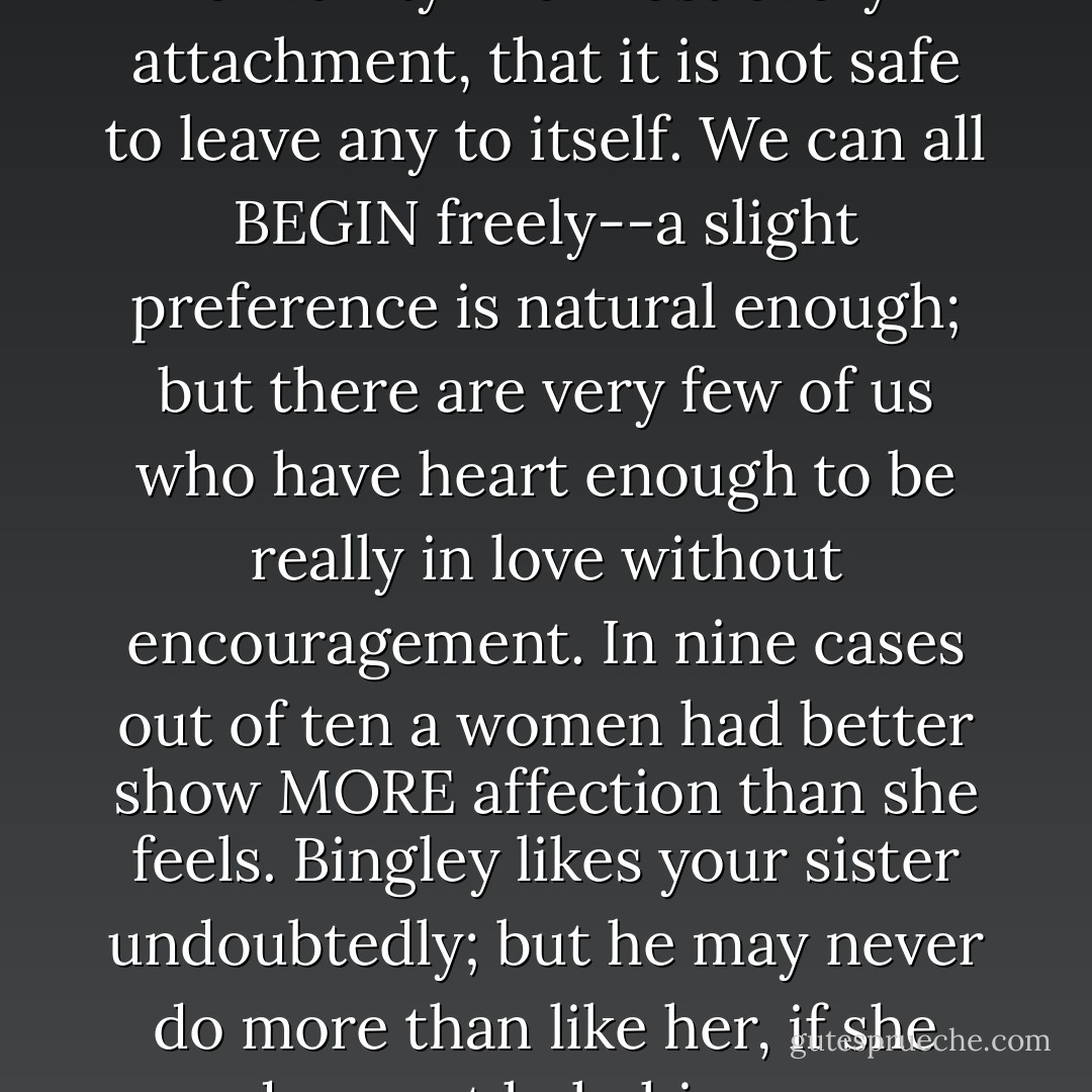 There is so much of gratitude or vanity in almost every attachment, that it is not safe to leave any to itself. We can all BEGIN freely--a slight preference is natural enough; but there are very few of us who have heart enough to be really in love without encouragement. In nine cases out of ten a women had better show MORE affection than she feels. Bingley likes your sister undoubtedly; but he may never do more than like her, if she does not help him on. - Jane Austen
