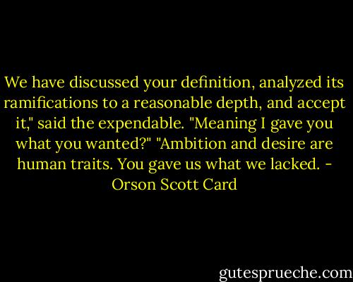 We have discussed your definition, analyzed its ramifications to a reasonable depth, and accept it," said the expendable.<br />"Meaning I gave you what you wanted?"<br />"Ambition and desire are human traits. You gave us what we lacked. - Orson Scott Card