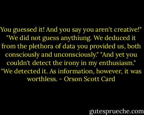 You guessed it! And you say you aren't creative!"<br />"We did not guess anythiung. We deduced it from the plethora of data you provided us, both consciously and unconsciously."<br />"And yet you couldn't detect the irony in my enthusiasm."<br />"We detected it. As information, however, it was worthless. - Orson Scott Card
