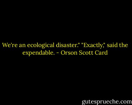 We're an ecological disaster."<br />"Exactly," said the expendable. - Orson Scott Card
