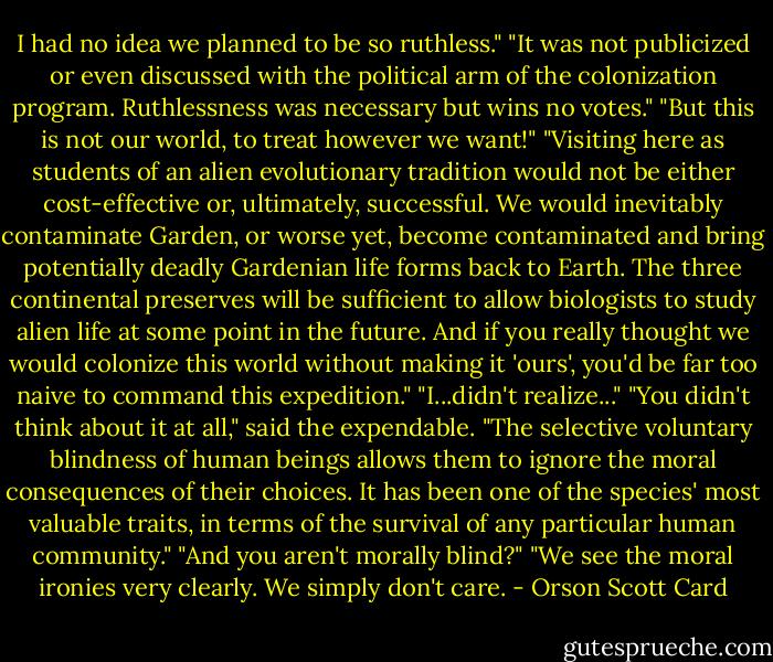 I had no idea we planned to be so ruthless."<br />"It was not publicized or even discussed with the political arm of the colonization program. Ruthlessness was necessary but wins no votes."<br />"But this is not our world, to treat however we want!"<br />"Visiting here as students of an alien evolutionary tradition would not be either cost-effective or, ultimately, successful. We would inevitably contaminate Garden, or worse yet, become contaminated and bring potentially deadly Gardenian life forms back to Earth. The three continental preserves will be sufficient to allow biologists to study alien life at some point in the future. And if you really thought we would colonize this world without making it 'ours', you'd be far too naive to command this expedition."<br />"I...didn't realize..."<br />"You didn't think about it at all," said the expendable. "The selective voluntary blindness of human beings allows them to ignore the moral consequences of their choices. It has been one of the species' most valuable traits, in terms of the survival of any particular human community."<br />"And you aren't morally blind?"<br />"We see the moral ironies very clearly. We simply don't care. - Orson Scott Card