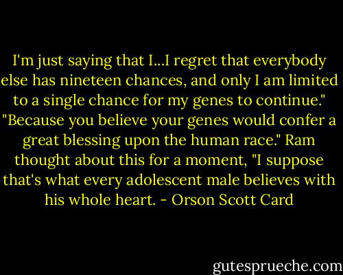 I'm just saying that I...I regret that everybody else has nineteen chances, and only I am limited to a single chance for my genes to continue."<br />"Because you believe your genes would confer a great blessing upon the human race."<br />Ram thought about this for a moment, "I suppose that's what every adolescent male believes with his whole heart. - Orson Scott Card