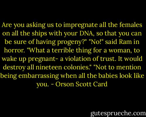 Are you asking us to impregnate all the females on all the ships with your DNA, so that you can be sure of having progeny?"<br />"No!" said Ram in horror. "What a terrible thing for a woman, to wake up pregnant- a violation of trust. It would destroy all nineteen colonies."<br />"Not to mention being embarrassing when all the babies look like you. - Orson Scott Card