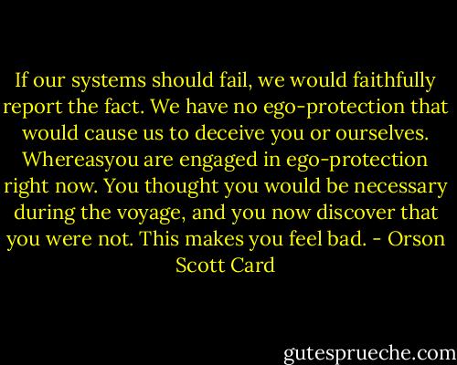 If our systems should fail, we would faithfully report the fact. We have no ego-protection that would cause us to deceive you or ourselves. Whereasyou are engaged in ego-protection right now. You thought you would be necessary during the voyage, and you now discover that you were not. This makes you feel bad. - Orson Scott Card