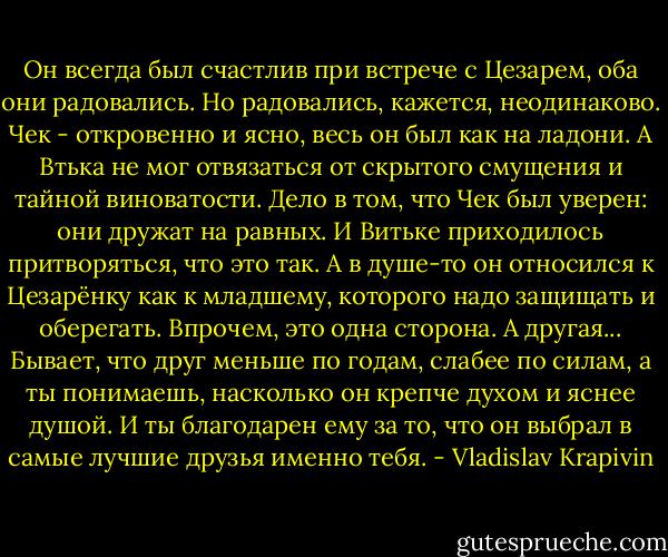 Он всегда был счастлив при встрече с Цезарем, оба они радовались. Но радовались, кажется, неодинаково. Чек - откровенно и ясно, весь он был как на ладони. А Втька не мог отвязаться от скрытого смущения и тайной виноватости. Дело в том, что Чек был уверен: они дружат на равных. И Витьке приходилось притворяться, что это так. А в душе-то он относился к Цезарёнку как к младшему, которого надо защищать и оберегать. Впрочем, это одна сторона. А другая... Бывает, что друг меньше по годам, слабее по силам, а ты понимаешь, насколько он крепче духом и яснее душой. И ты благодарен ему за то, что он выбрал в самые лучшие друзья именно тебя. - Vladislav Krapivin