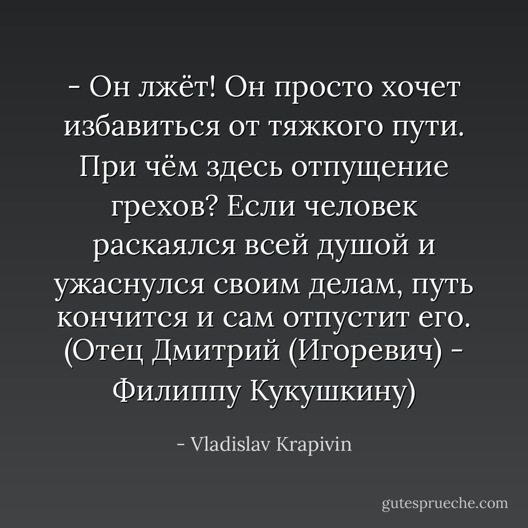 - Он лжёт! Он просто хочет избавиться от тяжкого пути. При чём здесь отпущение грехов? Если человек раскаялся всей душой и ужаснулся своим делам, путь кончится и сам отпустит его.<br />(Отец Дмитрий (Игоревич) - Филиппу Кукушкину) - Vladislav Krapivin
