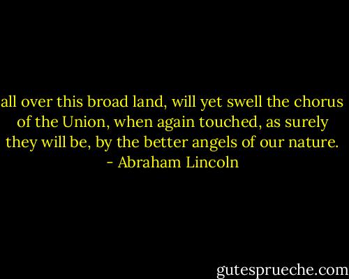 all over this broad land, will yet swell the chorus of the Union, when again touched, as surely they will be, by the better angels of our nature. - Abraham Lincoln