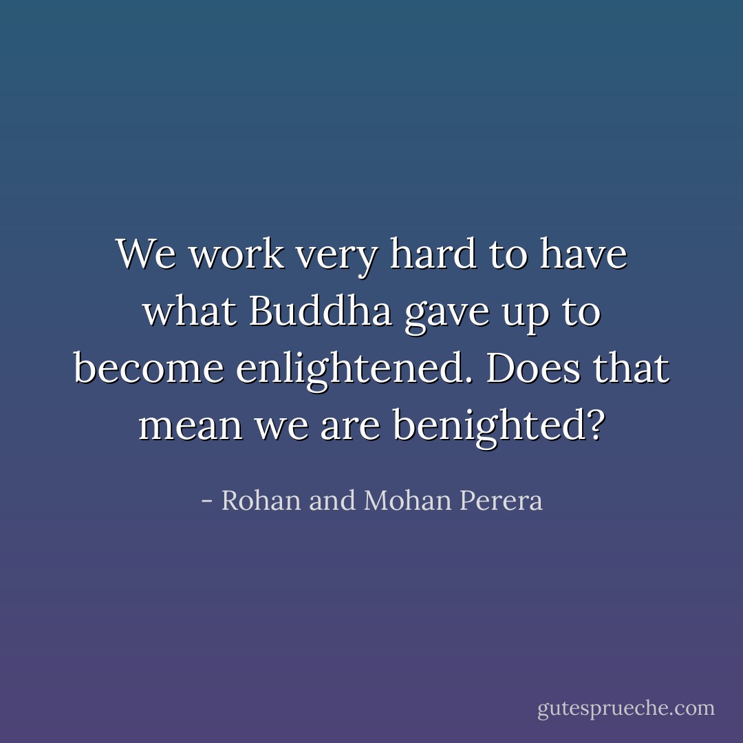 We work very hard to have what Buddha gave up to become enlightened. Does that mean we are benighted? - Rohan and Mohan Perera