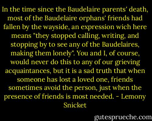 In the time since the Baudelaire parents' death, most of the Baudelaire orphans' friends had fallen by the wayside, an expression wich here means "they stopped calling, writing, and stopping by to see any of the Baudelaires, making them lonely". You and I, of course, would never do this to any of our grieving acquaintances, but it is a sad truth that when someone has lost a loved one, friends sometimes avoid the person, just when the presence of friends is most needed. - Lemony Snicket