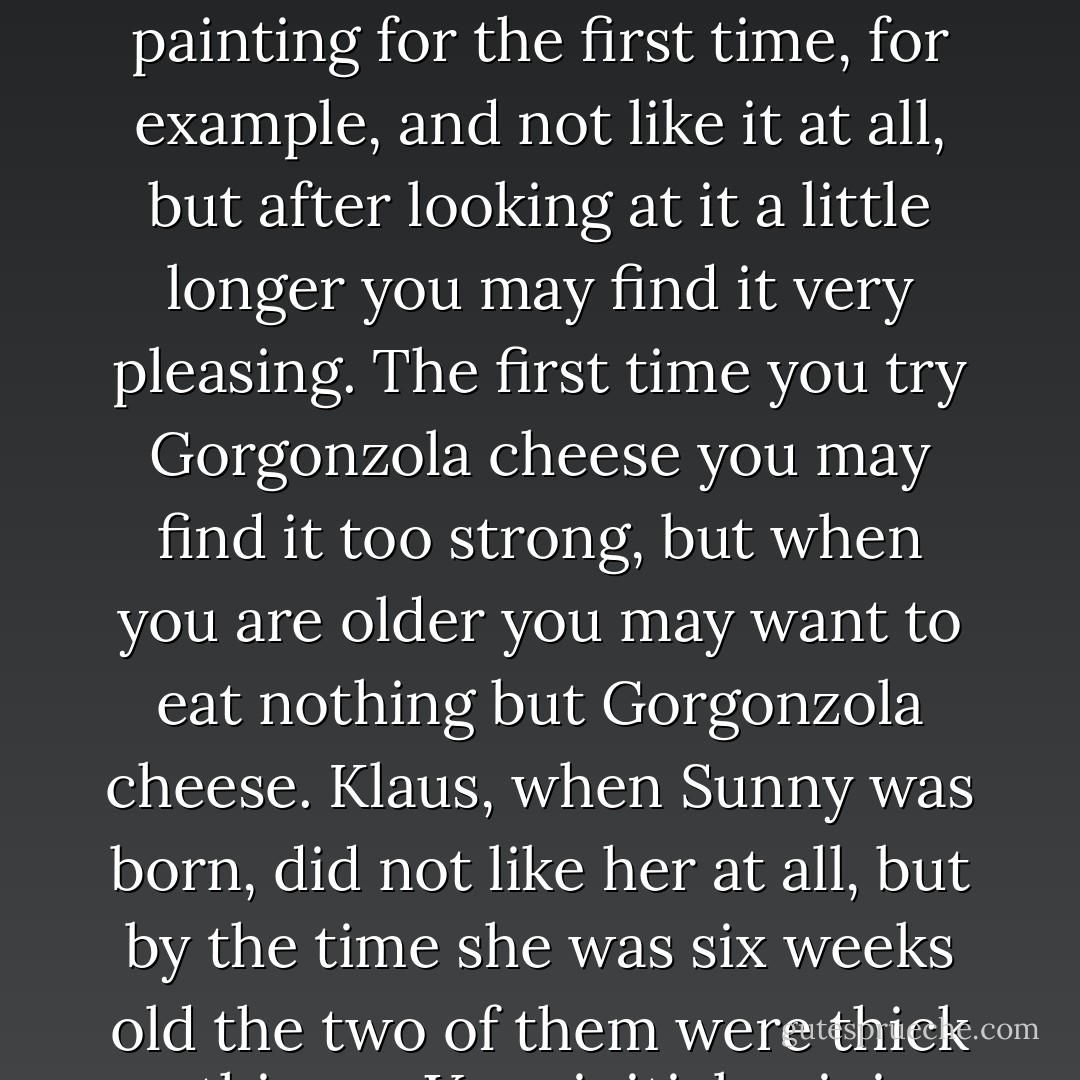 I don't know if you've ever noticed this, but first impressions are often entirely wrong. You can look at a painting for the first time, for example, and not like it at all, but after looking at it a little longer you may find it very pleasing. The first time you try Gorgonzola cheese you may find it too strong, but when you are older you may want to eat nothing but Gorgonzola cheese. Klaus, when Sunny was born, did not like her at all, but by the time she was six weeks old the two of them were thick as thieves. Your initial opinion on just about anything may change over time. - Lemony Snicket