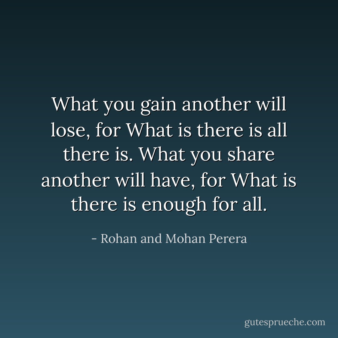 What you gain another will lose, for What is there is all there is. What you share another will have, for What is there is enough for all. - Rohan and Mohan Perera