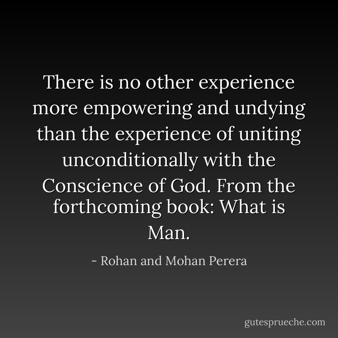 There is no other experience more empowering and undying than the experience of uniting unconditionally with the Conscience of God. From the forthcoming book: What is Man. - Rohan and Mohan Perera