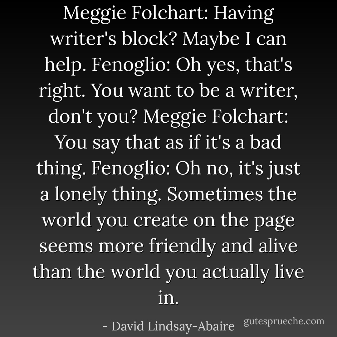 Meggie Folchart: Having writer's block? Maybe I can help.<br />Fenoglio: Oh yes, that's right. You want to be a writer, don't you?<br />Meggie Folchart: You say that as if it's a bad thing.<br />Fenoglio: Oh no, it's just a lonely thing. Sometimes the world you create on the page seems more friendly and alive than the world you actually live in. - David Lindsay-Abaire