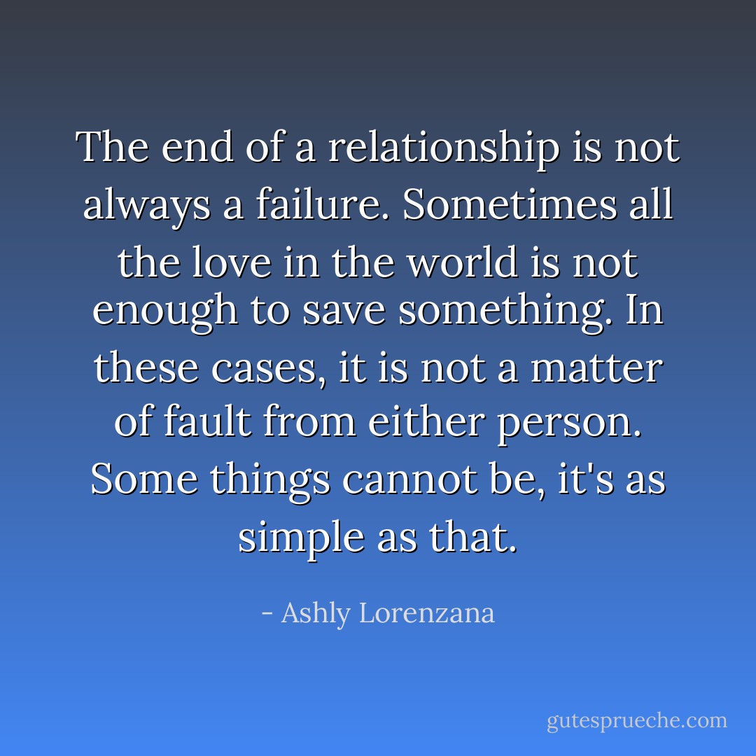 The end of a relationship is not always a failure. Sometimes all the love in the world is not enough to save something. In these cases, it is not a matter of fault from either person. Some things cannot be, it's as simple as that. - Ashly Lorenzana