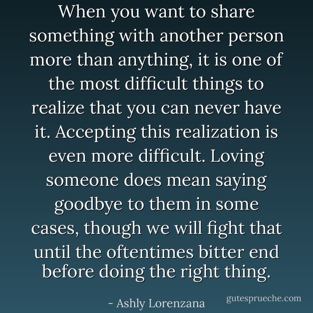 When you want to share something with another person more than anything, it is one of the most difficult things to realize that you can never have it. Accepting this realization is even more difficult. Loving someone does mean saying goodbye to them in some cases, though we will fight that until the oftentimes bitter end before doing the right thing. - Ashly Lorenzana