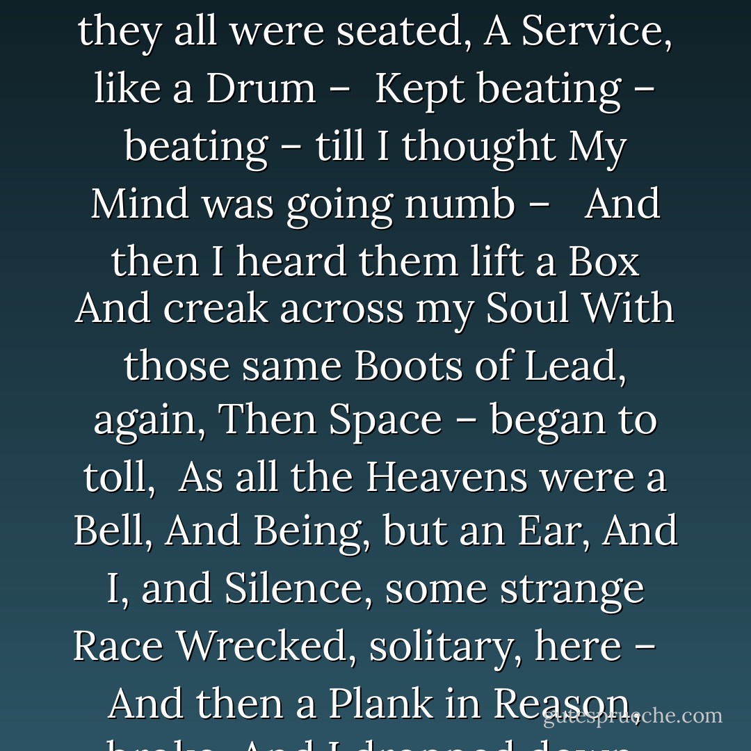 I felt a Funeral, in my Brain,<br />And Mourners to and fro<br />Kept treading – treading – till it seemed<br />That Sense was breaking through – <br /><br />And when they all were seated,<br />A Service, like a Drum – <br />Kept beating – beating – till I thought<br />My Mind was going numb – <br /><br />And then I heard them lift a Box<br />And creak across my Soul<br />With those same Boots of Lead, again,<br />Then Space – began to toll,<br /><br />As all the Heavens were a Bell,<br />And Being, but an Ear,<br />And I, and Silence, some strange Race<br />Wrecked, solitary, here – <br /><br />And then a Plank in Reason, broke,<br />And I dropped down, and down – <br />And hit a World, at every plunge,<br />And Finished knowing – then – - Emily Dickinson