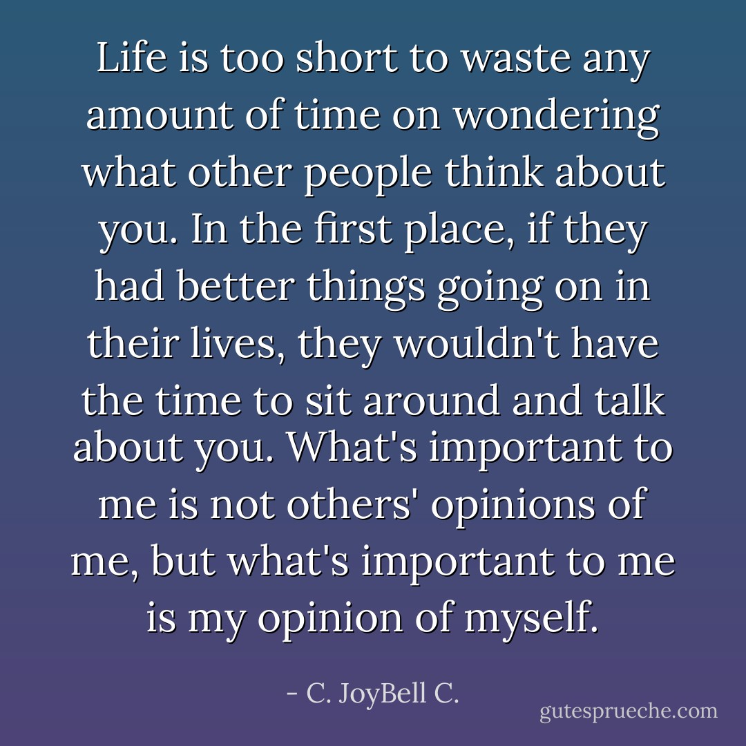 Life is too short to waste any amount of time on wondering what other people think about you. In the first place, if they had better things going on in their lives, they wouldn't have the time to sit around and talk about you. What's important to me is not others' opinions of me, but what's important to me is my opinion of myself. - C. JoyBell C.