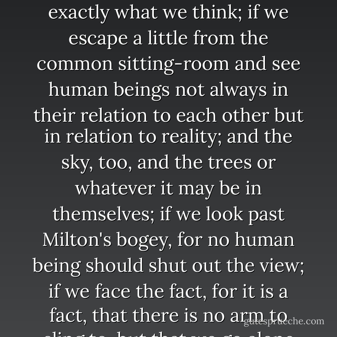 My belief is that if we live another century or so — I am talking of the common life which is the real life and not of the little separate lives which we live as individuals — and have five hundred a year each of us and rooms of our own; if we have the habit of freedom and the courage to write exactly what we think; if we escape a little from the common sitting-room and see human beings not always in their relation to each other but in relation to reality; and the sky, too, and the trees or whatever it may be in themselves; if we look past Milton's bogey, for no human being should shut out the view; if we face the fact, for it is a fact, that there is no arm to cling to, but that we go alone and that our relation is to the world of reality and not only to the world of men and women, then the opportunity will come and the dead poet who was Shakespeare's sister will put on the body which she has so often laid down. - Virginia Woolf