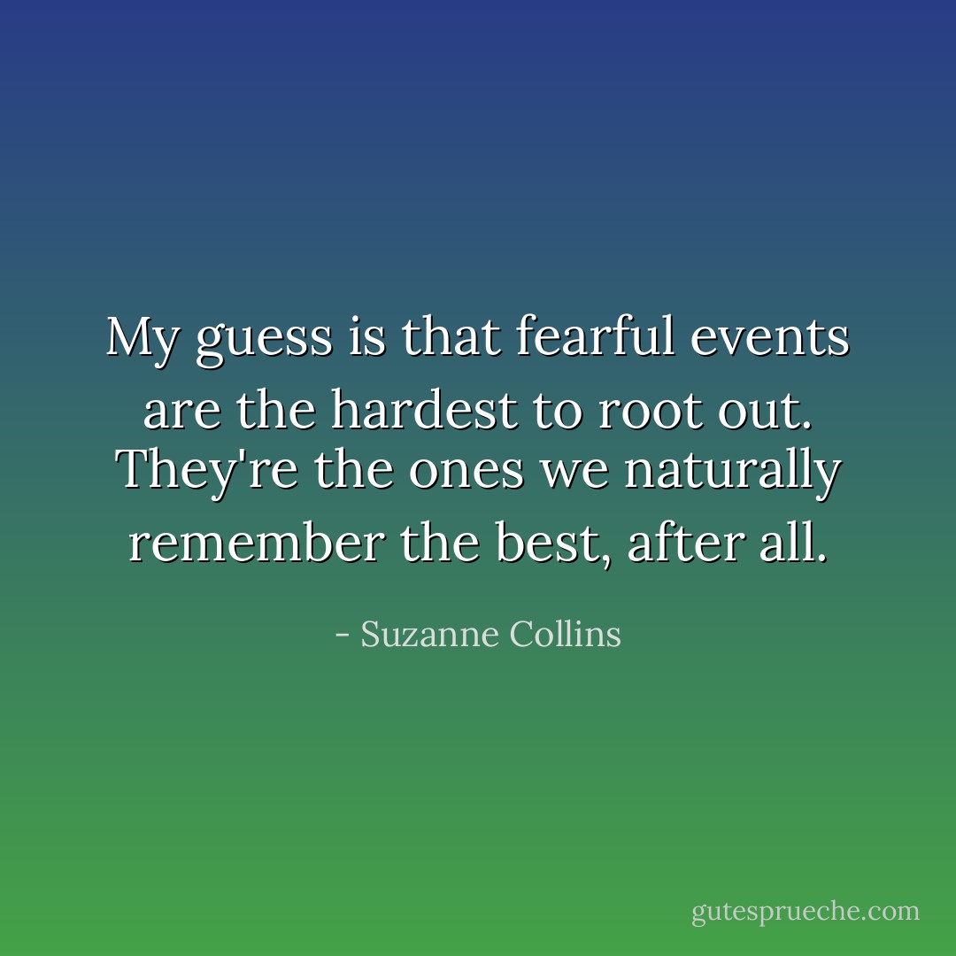My guess is that fearful events are the hardest to root out. They're the ones we naturally remember the best, after all. - Suzanne Collins