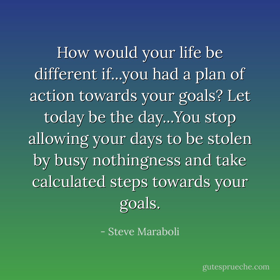 How would your life be different if...you had a plan of action towards your goals? Let today be the day...You stop allowing your days to be stolen by busy nothingness and take calculated steps towards your goals. - Steve Maraboli
