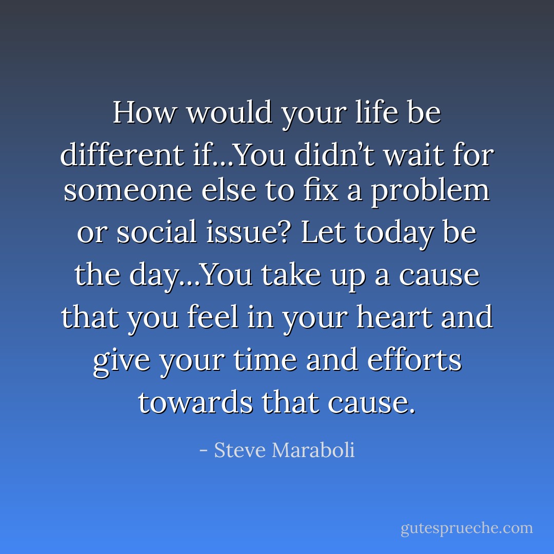 How would your life be different if...You didn’t wait for someone else to fix a problem or social issue? Let today be the day...You take up a cause that you feel in your heart and give your time and efforts towards that cause. - Steve Maraboli