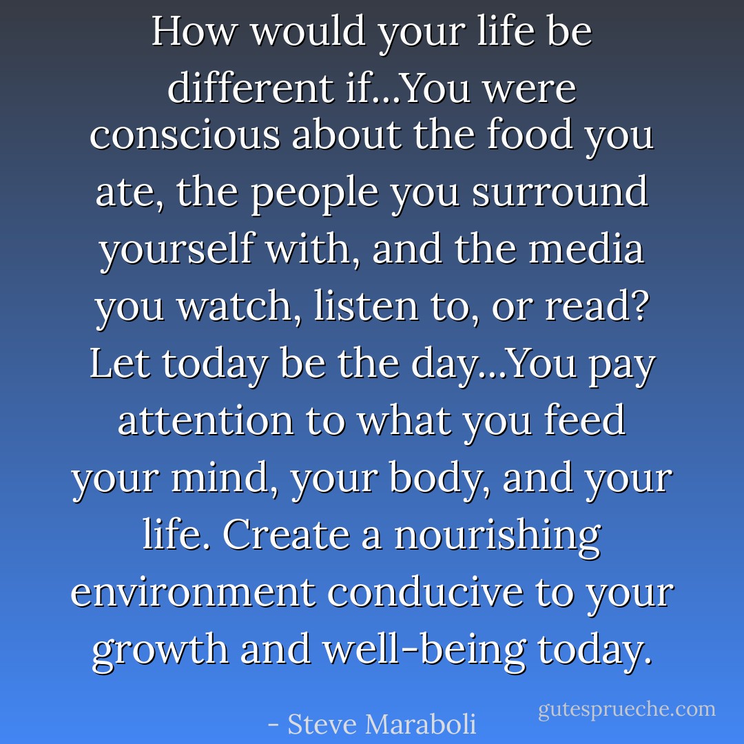 How would your life be different if...You were conscious about the food you ate, the people you surround yourself with, and the media you watch, listen to, or read? Let today be the day...You pay attention to what you feed your mind, your body, and your life. Create a nourishing environment conducive to your growth and well-being today. - Steve Maraboli