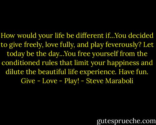 How would your life be different if...You decided to give freely, love fully, and play feverously? Let today be the day...You free yourself from the conditioned rules that limit your happiness and dilute the beautiful life experience. Have fun. Give - Love - Play! - Steve Maraboli