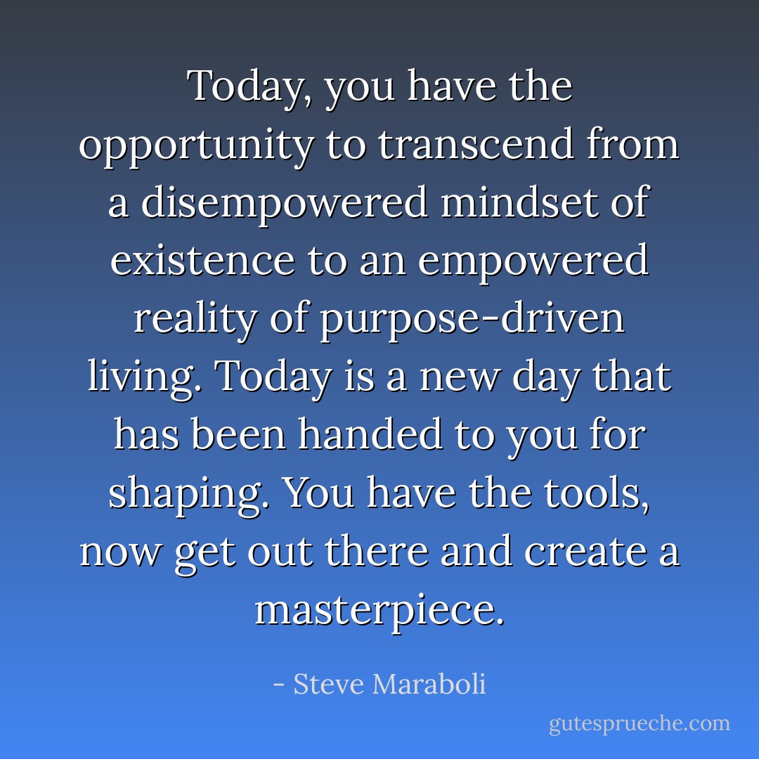 Today, you have the opportunity to transcend from a disempowered mindset of existence to an empowered reality of purpose-driven living. Today is a new day that has been handed to you for shaping. You have the tools, now get out there and create a masterpiece. - Steve Maraboli