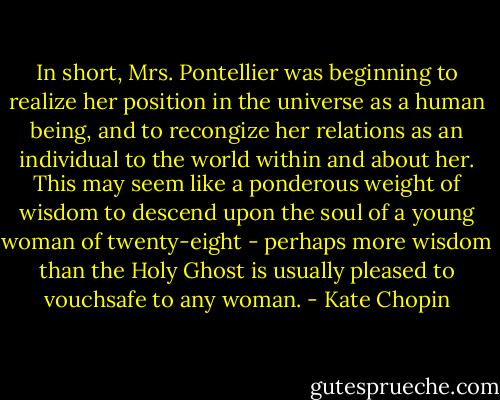 In short, Mrs. Pontellier was beginning to realize her position in the universe as a human being, and to recongize her relations as an individual to the world within and about her. This may seem like a ponderous weight of wisdom to descend upon the soul of a young woman of twenty-eight - perhaps more wisdom than the Holy Ghost is usually pleased to vouchsafe to any woman. - Kate Chopin