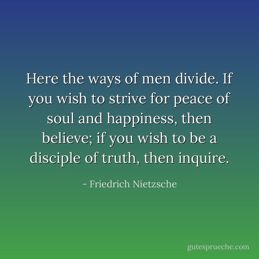 Here the ways of men divide. If you wish to strive for peace of soul and happiness, then believe; if you wish to be a disciple of truth, then inquire. - Friedrich Nietzsche