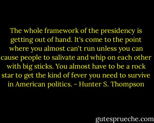 The whole framework of the presidency is getting out of hand. It's come to the point where you almost can't run unless you can cause people to salivate and whip on each other with big sticks. You almost have to be a rock star to get the kind of fever you need to survive in American politics. - Hunter S. Thompson