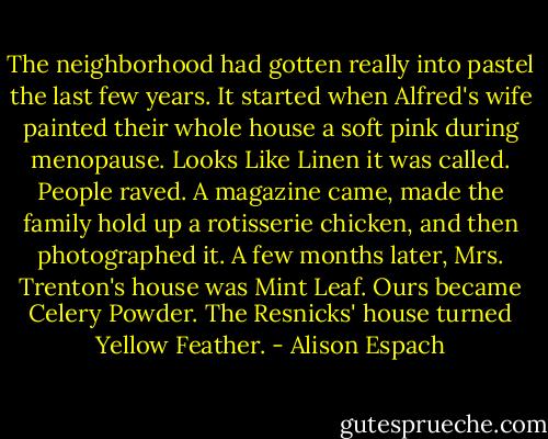 The neighborhood had gotten really into pastel the last few years. It started when Alfred's wife painted their whole house a soft pink during menopause. Looks Like Linen it was called. People raved. A magazine came, made the family hold up a rotisserie chicken, and then photographed it. A few months later, Mrs. Trenton's house was Mint Leaf. Ours became Celery Powder. The Resnicks' house turned Yellow Feather. - Alison Espach