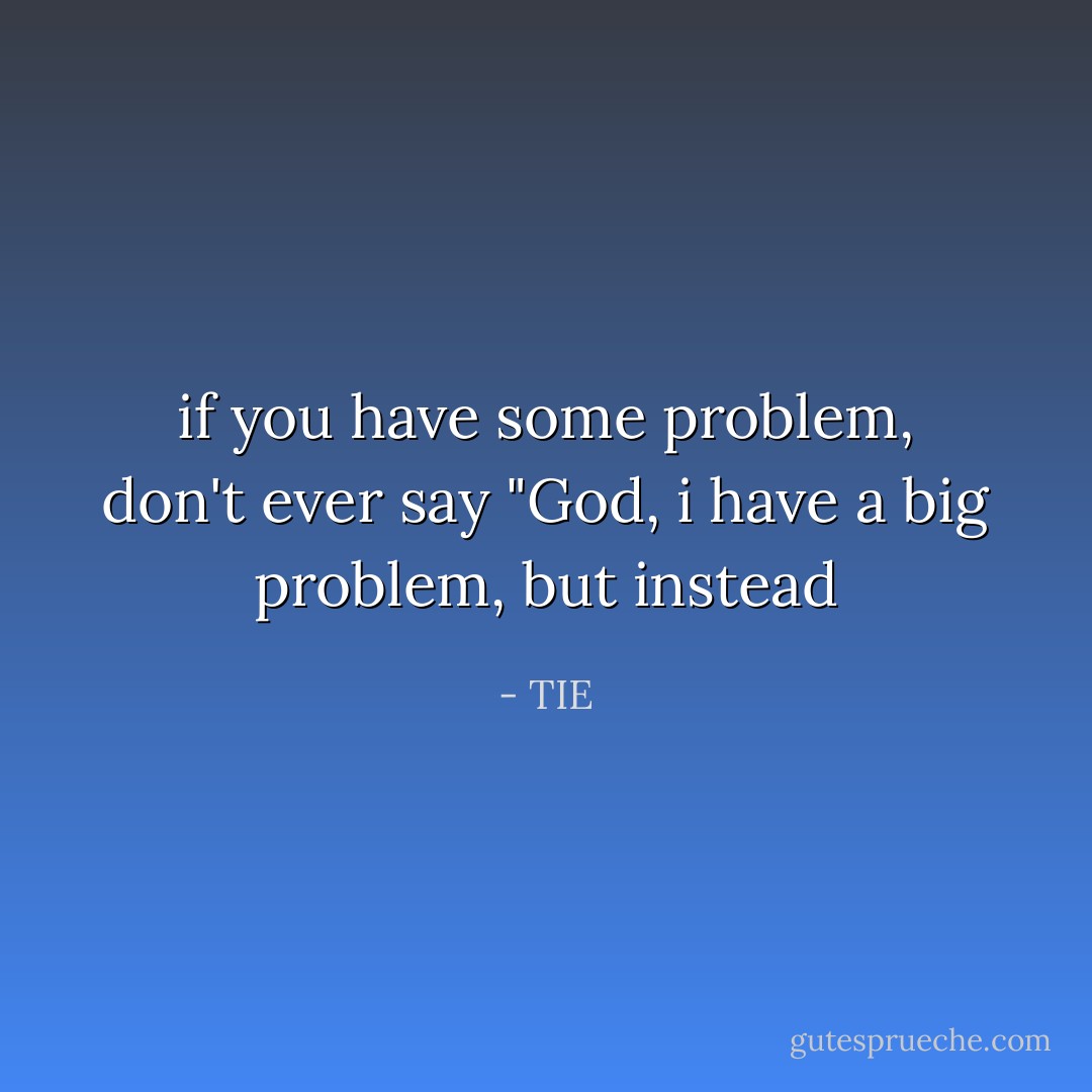 if you have some problem, don't ever say "God, i have a big problem, but instead - TIE