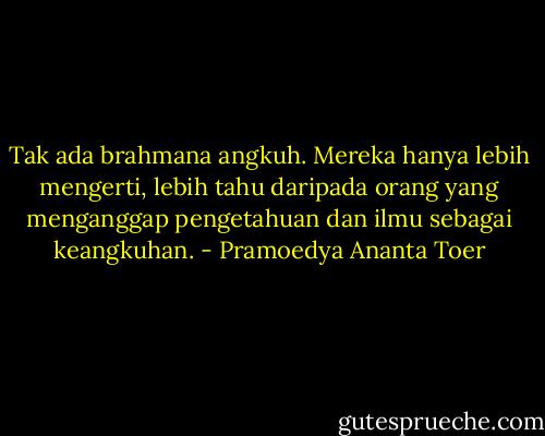 Tak ada brahmana angkuh. Mereka hanya lebih mengerti, lebih tahu daripada orang yang menganggap pengetahuan dan ilmu sebagai keangkuhan. - Pramoedya Ananta Toer